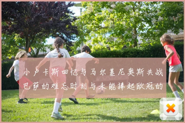 小卢卡斯回忆与马尔基尼奥斯共战巴萨的难忘时刻与未能捧起欧冠的遗憾
