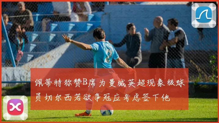 佩蒂特称赞B席为曼城英超现象级球员切尔西若欲争冠应考虑签下他