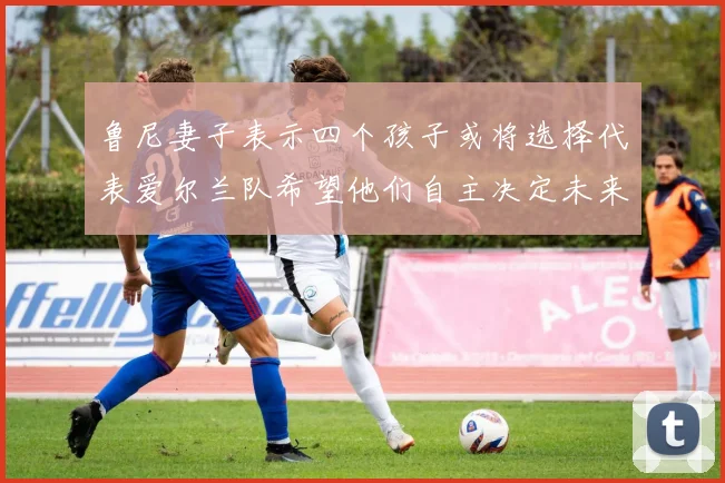 鲁尼妻子表示四个孩子或将选择代表爱尔兰队希望他们自主决定未来方向