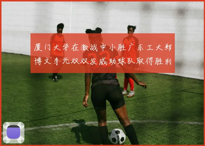厦门大学在激战中小胜广东工大郑博文李元双双发威助球队取得胜利