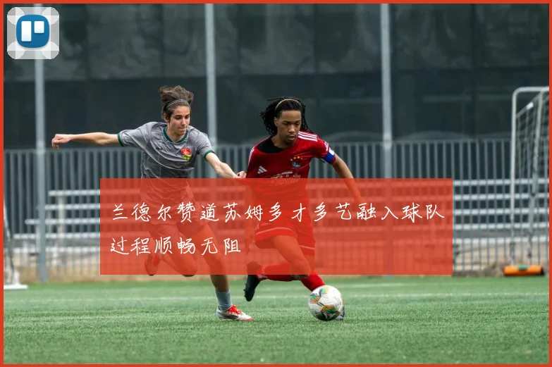 兰德尔赞道苏姆多才多艺融入球队过程顺畅无阻