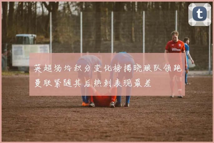 英超场均积分变化榜揭晓狼队领跑曼联紧随其后热刺表现最差