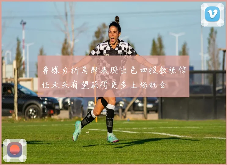 鲁媒分析乌郎表现出色回报教练信任未来有望获得更多上场机会