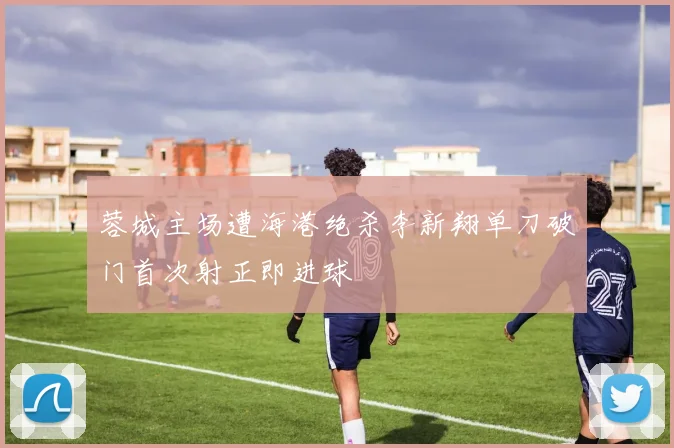 蓉城主场遭海港绝杀李新翔单刀破门首次射正即进球