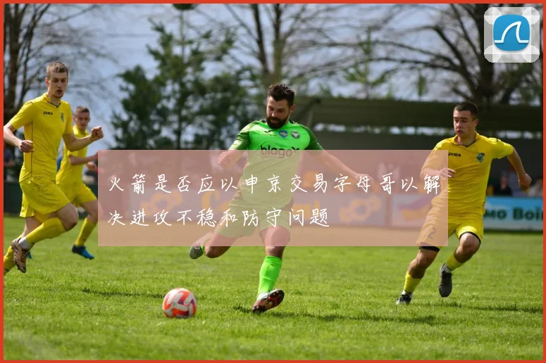 火箭是否应以申京交易字母哥以解决进攻不稳和防守问题