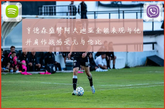 亨德森盛赞阿夫迪亚全能表现与他并肩作战感受无与伦比