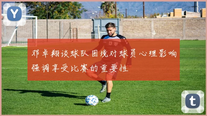 邓卓翔谈球队困境对球员心理影响强调享受比赛的重要性
