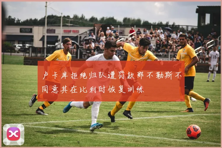 卢卡库拒绝归队遭罚款那不勒斯不同意其在比利时恢复训练