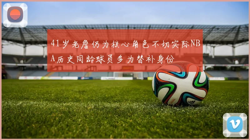 41岁老詹仍为核心角色不切实际NBA历史同龄球员多为替补身份