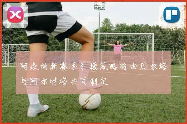阿森纳新赛季引援策略将由贝尔塔与阿尔特塔共同制定