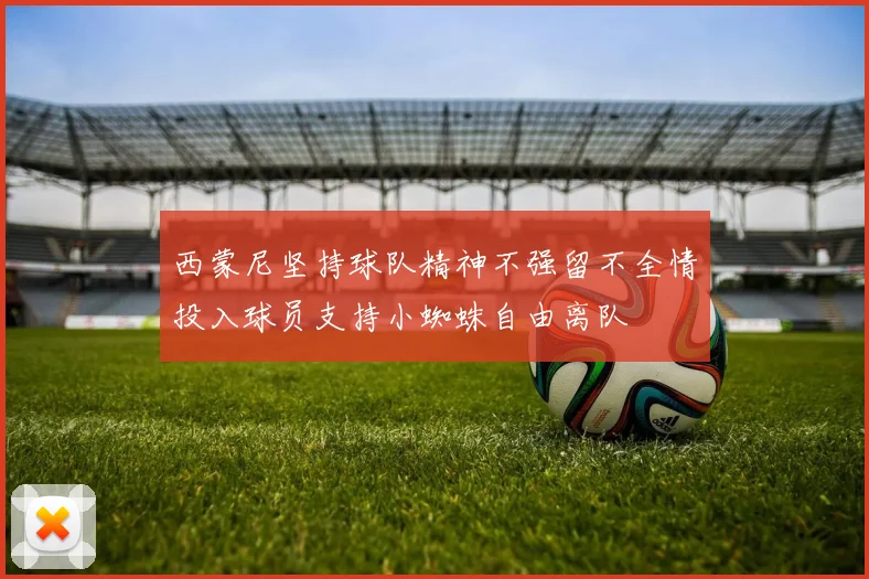 西蒙尼坚持球队精神不强留不全情投入球员支持小蜘蛛自由离队