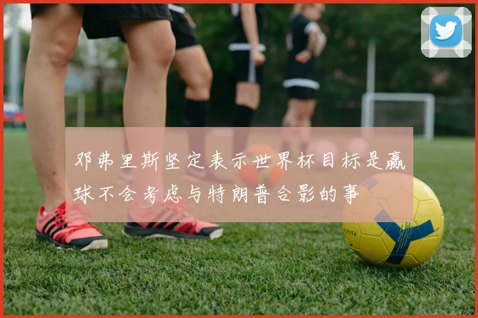 邓弗里斯坚定表示世界杯目标是赢球不会考虑与特朗普合影的事