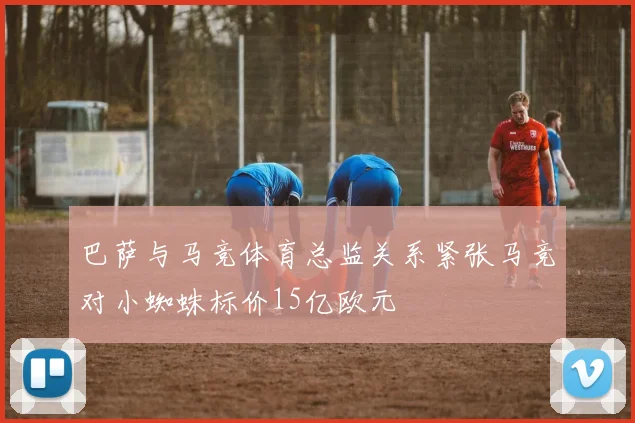 巴萨与马竞体育总监关系紧张马竞对小蜘蛛标价15亿欧元