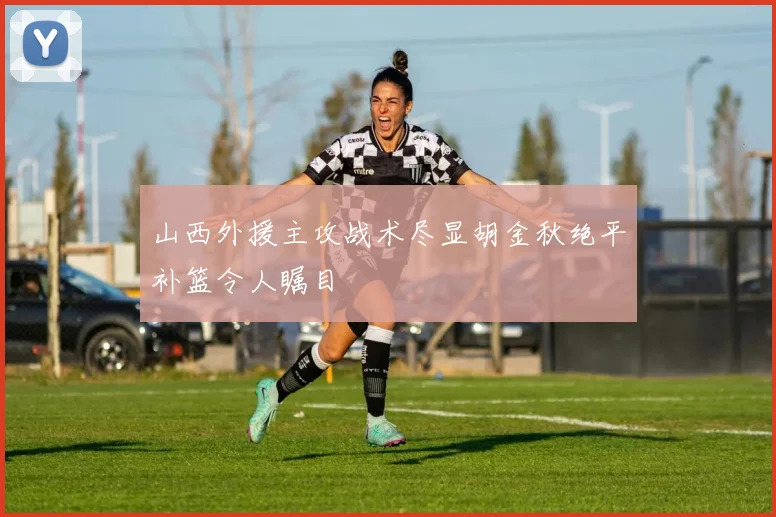 山西外援主攻战术尽显胡金秋绝平补篮令人瞩目