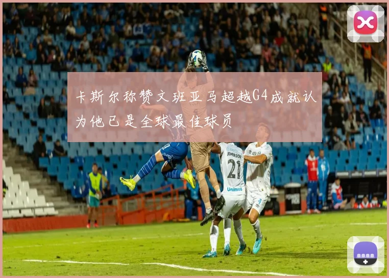 卡斯尔称赞文班亚马超越G4成就认为他已是全球最佳球员