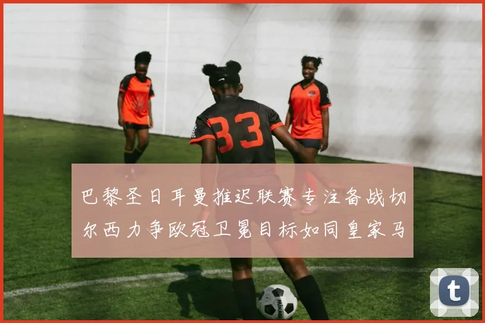 巴黎圣日耳曼推迟联赛专注备战切尔西力争欧冠卫冕目标如同皇家马德里
