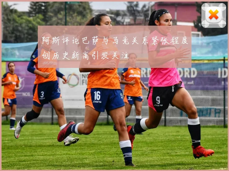 阿斯评论巴萨与马竞关系紧张程度创历史新高引发关注