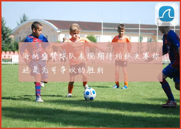 海纳盛赞球队表现期待柏林决赛称这是无可争议的胜利