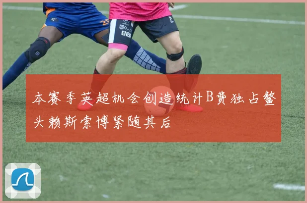 本赛季英超机会创造统计B费独占鳌头赖斯索博紧随其后