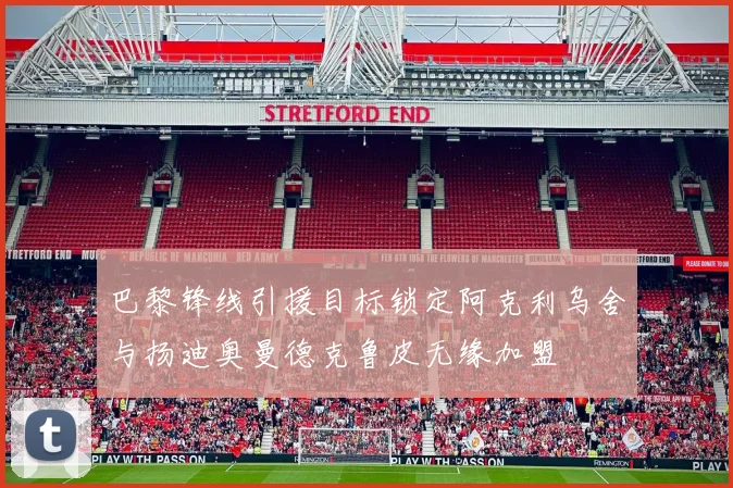 巴黎锋线引援目标锁定阿克利乌舍与扬迪奥曼德克鲁皮无缘加盟